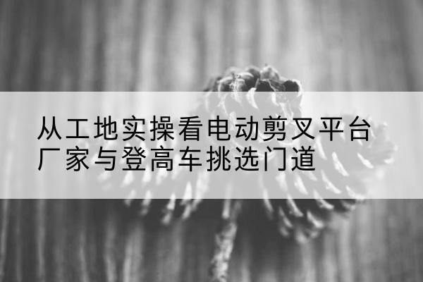 科尔沁右翼中旗电动剪叉升降平台厂家-从工地实操看电动剪叉平台厂家与登高车挑选门道