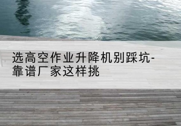 科尔沁右翼中旗剪叉式升降机厂家-选高空作业升降机别踩坑-靠谱厂家这样挑