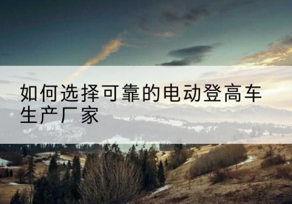 科尔沁右翼中旗电动登高车厂家-如何选择可靠的电动登高车生产厂家