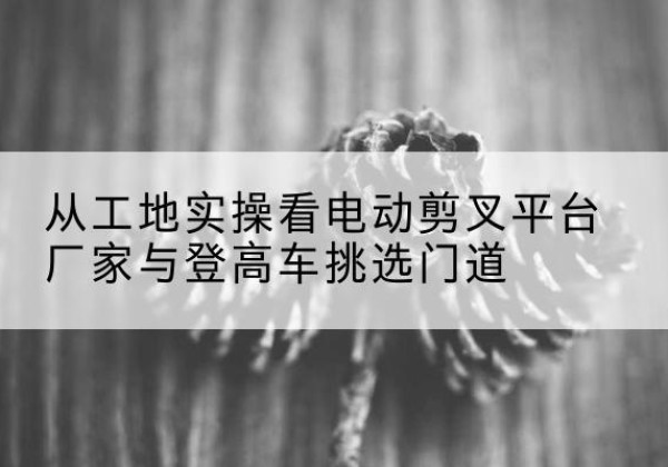科尔沁右翼中旗电动剪叉升降平台厂家-从工地实操看电动剪叉平台厂家与登高车挑选门道