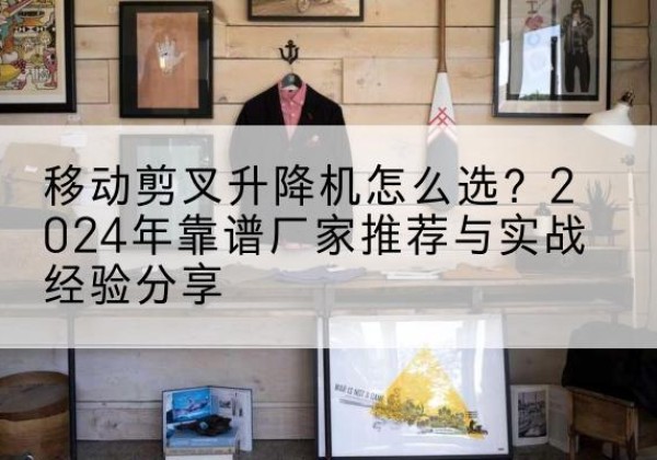 科尔沁右翼中旗升降平台厂家推荐-移动剪叉升降机怎么选？2024年靠谱厂家推荐与实战经验分享